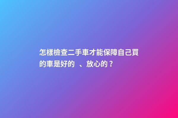 怎樣檢查二手車才能保障自己買的車是好的、放心的？